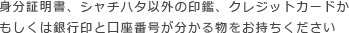 身分証明書、シャチハタ以外の印鑑、クレジットカードかもしくは銀行印と口座番号が分かる物をお持ちください