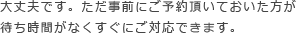 大丈夫です。ただ事前にご予約頂いておいた方が待ち時間がなくすぐにご対応できます。